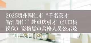 2025贵州铜仁市“千名英才智汇铜仁”赴重庆引才（江口县岗位）资格复审合格人员公示及面试有关事宜公告