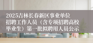 2025吉林长春新区事业单位招聘工作人员（含专项招聘高校毕业生）第一批拟聘用人员公示