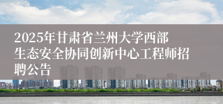 2025年甘肃省兰州大学西部生态安全协同创新中心工程师招聘公告