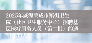 2025年威海荣成市镇街卫生院（社区卫生服务中心）招聘基层医疗服务人员（第二批）的通知（30人）