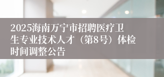 2025海南万宁市招聘医疗卫生专业技术人才(第8号)体检时间调整公告