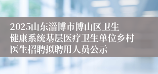 2025山东淄博市博山区卫生健康系统基层医疗卫生单位乡村医生招聘拟聘用人员公示