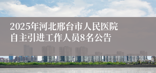 2025年河北邢台市人民医院自主引进工作人员8名公告