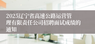 2025辽宁省高速公路运营管理有限责任公司招聘面试成绩的通知