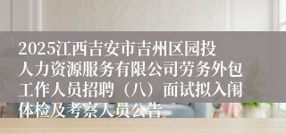 2025江西吉安市吉州区园投人力资源服务有限公司劳务外包工作人员招聘(八)面试拟入闱体检及考察人员公告