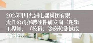 2025四川九洲电器集团有限责任公司招聘硬件研发岗(逻辑工程师)(校招)等岗位测试成绩的公示