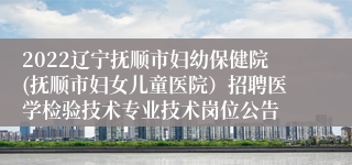 2022辽宁抚顺市妇幼保健院(抚顺市妇女儿童医院）招聘医学检验技术专业技术岗位公告