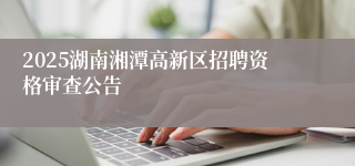 2025湖南湘潭高新区招聘资格审查公告