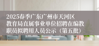 2025春季广东广州市天河区教育局直属事业单位招聘在编教职员拟聘用人员公示(第五批)