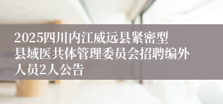 2025四川内江威远县紧密型县域医共体管理委员会招聘编外人员2人公告