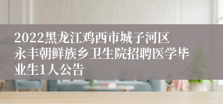 2022黑龙江鸡西市城子河区永丰朝鲜族乡卫生院招聘医学毕业生1人公告