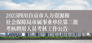 2025四川自贡市人力资源和社会保障局市属事业单位第二批考核聘用人员考核工作公告
