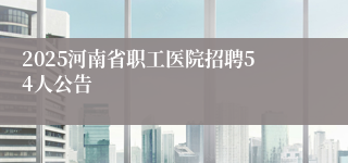 2025河南省职工医院招聘54人公告