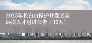 2025年长白山保护开发区高层次人才引进公告（30人）