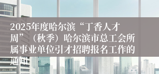 2025年度哈尔滨“丁香人才周”（秋季）哈尔滨市总工会所属事业单位引才招聘报名工作的通知