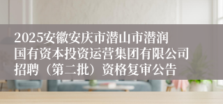 2025安徽安庆市潜山市潜润国有资本投资运营集团有限公司招聘（第二批）资格复审公告