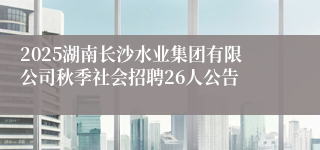 2025湖南长沙水业集团有限公司秋季社会招聘26人公告