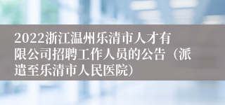 2022浙江温州乐清市人才有限公司招聘工作人员的公告（派遣至乐清市人民医院）