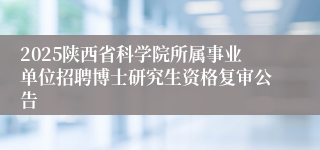 2025陕西省科学院所属事业单位招聘博士研究生资格复审公告