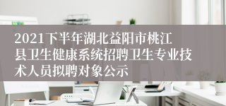 2021下半年湖北益阳市桃江县卫生健康系统招聘卫生专业技术人员拟聘对象公示