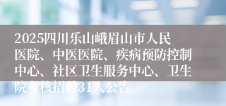2025四川乐山峨眉山市人民医院、中医医院、疾病预防控制中心、社区卫生服务中心、卫生院考核招聘31人公告