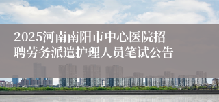 2025河南南阳市中心医院招聘劳务派遣护理人员笔试公告