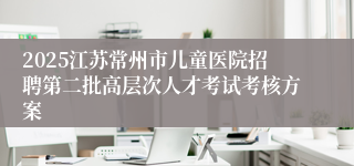 2025江苏常州市儿童医院招聘第二批高层次人才考试考核方案