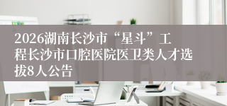 2026湖南长沙市“星斗”工程长沙市口腔医院医卫类人才选拔8人公告