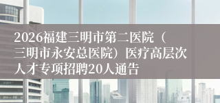 2026福建三明市第二医院(三明市永安总医院)医疗高层次人才专项招聘20人通告