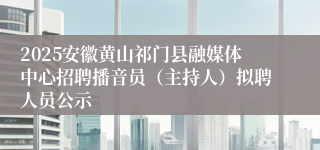 2025安徽黄山祁门县融媒体中心招聘播音员(主持人)拟聘人员公示