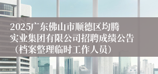 2025广东佛山市顺德区均腾实业集团有限公司招聘成绩公告（档案整理临时工作人员）
