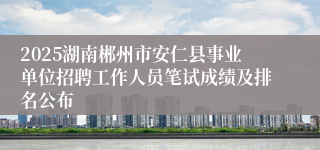 2025湖南郴州市安仁县事业单位招聘工作人员笔试成绩及排名公布