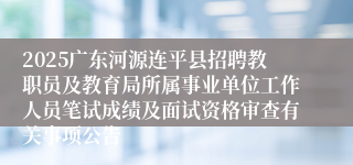 2025广东河源连平县招聘教职员及教育局所属事业单位工作人员笔试成绩及面试资格审查有关事项公告