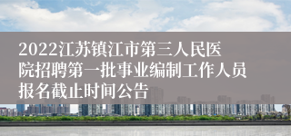 2022江苏镇江市第三人民医院招聘第一批事业编制工作人员报名截止时间公告