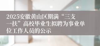 2025安徽黄山区期满“三支一扶”高校毕业生拟聘为事业单位工作人员的公示