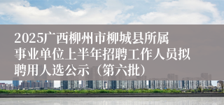 2025广西柳州市柳城县所属事业单位上半年招聘工作人员拟聘用人选公示（第六批）