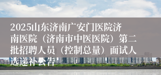 2025山东济南广安门医院济南医院（济南市中医医院）第二批招聘人员（控制总量）面试人选递补公告