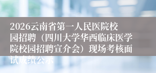 2026云南省第一人民医院校园招聘(四川大学华西临床医学院校园招聘宣介会)现场考核面试成绩公示