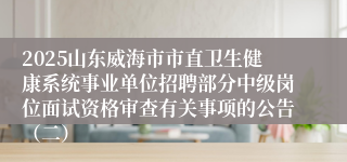 2025山东威海市市直卫生健康系统事业单位招聘部分中级岗位面试资格审查有关事项的公告(二)