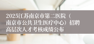 2025江苏南京市第二医院(南京市公共卫生医疗中心)招聘高层次人才考核成绩公布
