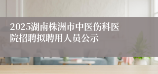 2025湖南株洲市中医伤科医院招聘拟聘用人员公示