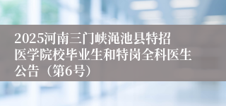 2025河南三门峡渑池县特招医学院校毕业生和特岗全科医生公告(第6号)