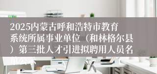 2025内蒙古呼和浩特市教育系统所属事业单位(和林格尔县)第三批人才引进拟聘用人员名单公示