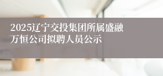 2025辽宁交投集团所属盛融万恒公司拟聘人员公示