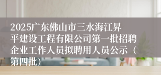 2025广东佛山市三水海江昇平建设工程有限公司第一批招聘企业工作人员拟聘用人员公示（第四批）