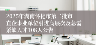 2025年湖南怀化市第二批市直企事业单位引进高层次及急需紧缺人才108人公告