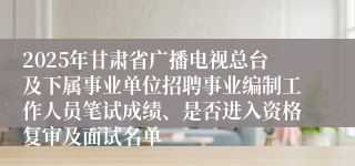 2025年甘肃省广播电视总台及下属事业单位招聘事业编制工作人员笔试成绩、是否进入资格复审及面试名单