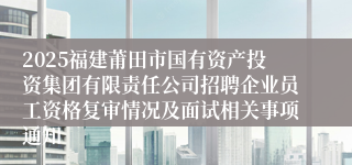 2025福建莆田市国有资产投资集团有限责任公司招聘企业员工资格复审情况及面试相关事项通知