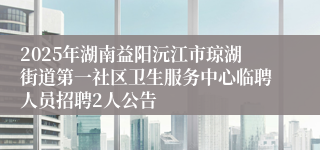 2025年湖南益阳沅江市琼湖街道第一社区卫生服务中心临聘人员招聘2人公告