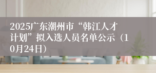 2025广东潮州市“韩江人才计划”拟入选人员名单公示(10月24日)